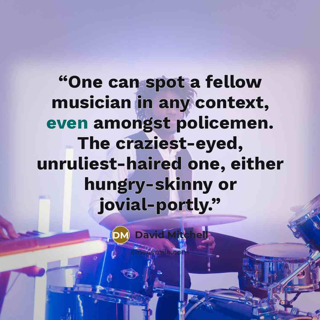 “One can spot a fellow musician in any context, even amongst policemen. The craziest-eyed, unruliest-haired one, either hungry-skinny or jovial-portly.” quote by David Mitchell