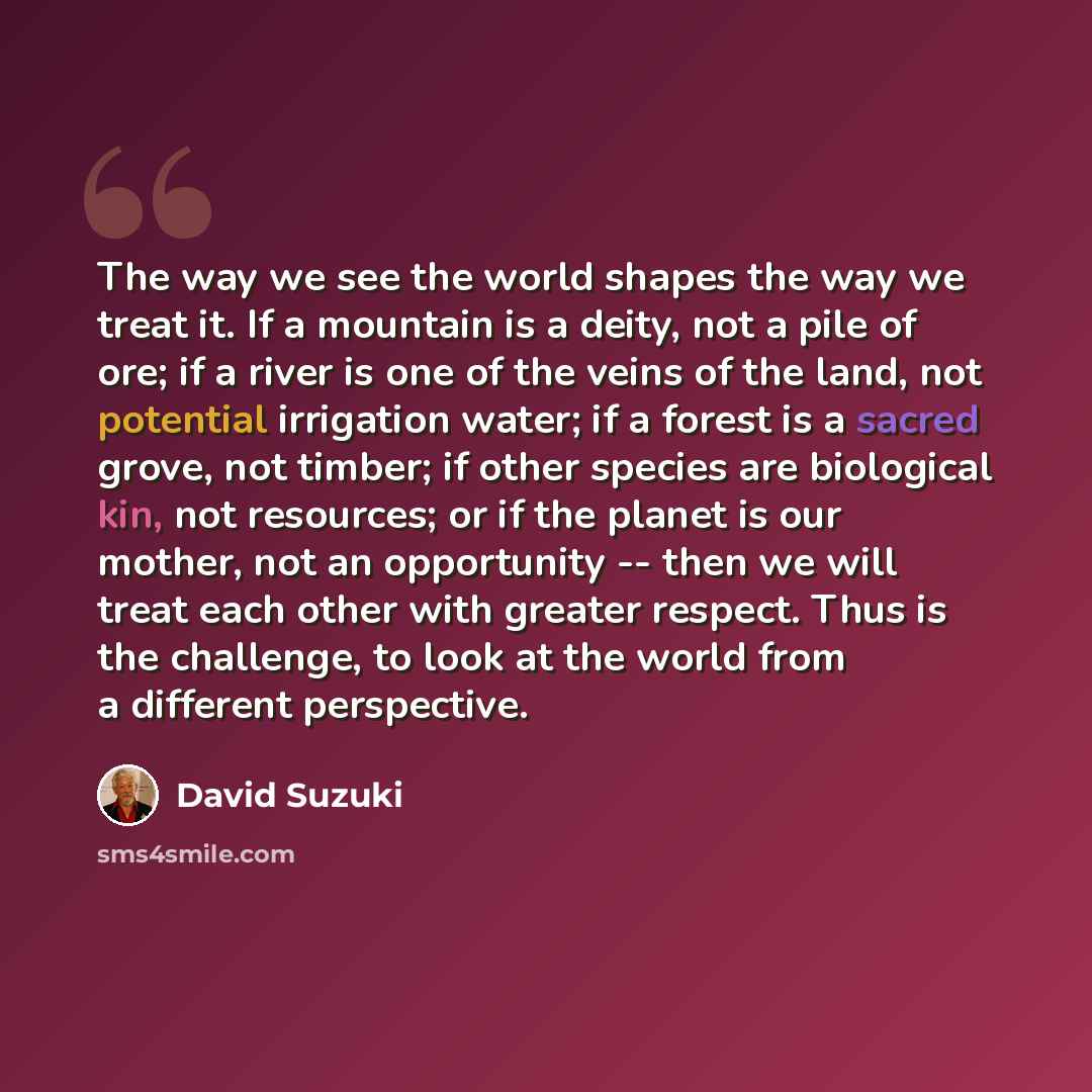 “The way we see the world shapes the way we treat it. If a mountain is a deity, not a pile of ore; if a river is one of the veins of the land, not potential irrigation water; if a forest is a sacred grove, not timber; if other species are biological kin, not resources; or if the planet is our…” quote by David Suzuki