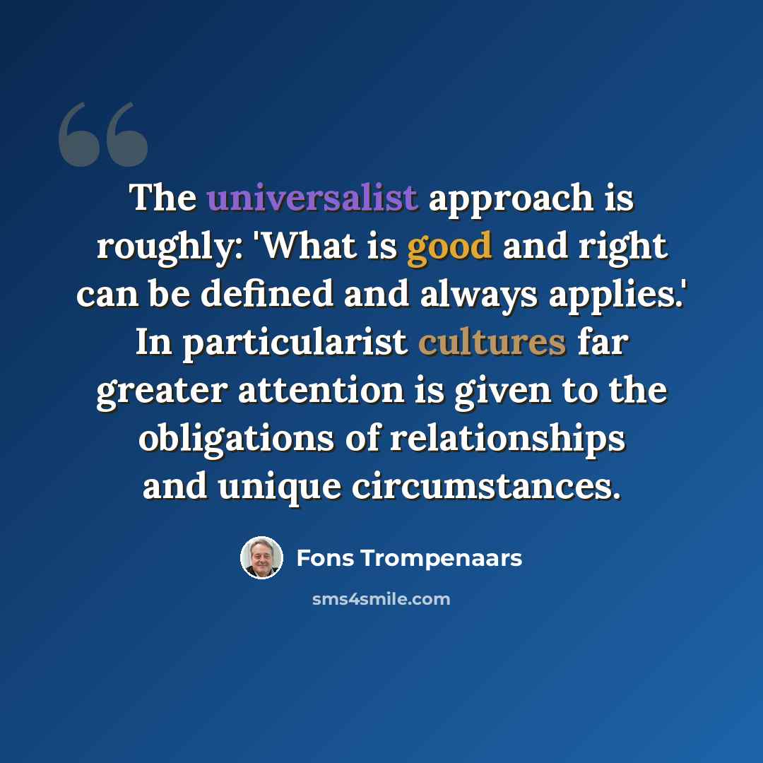 “The universalist approach is roughly: 'What is good and right can be defined and always applies.' In particularist cultures far greater attention is given to the obligations of relationships and unique circumstances.” quote by Fons Trompenaars