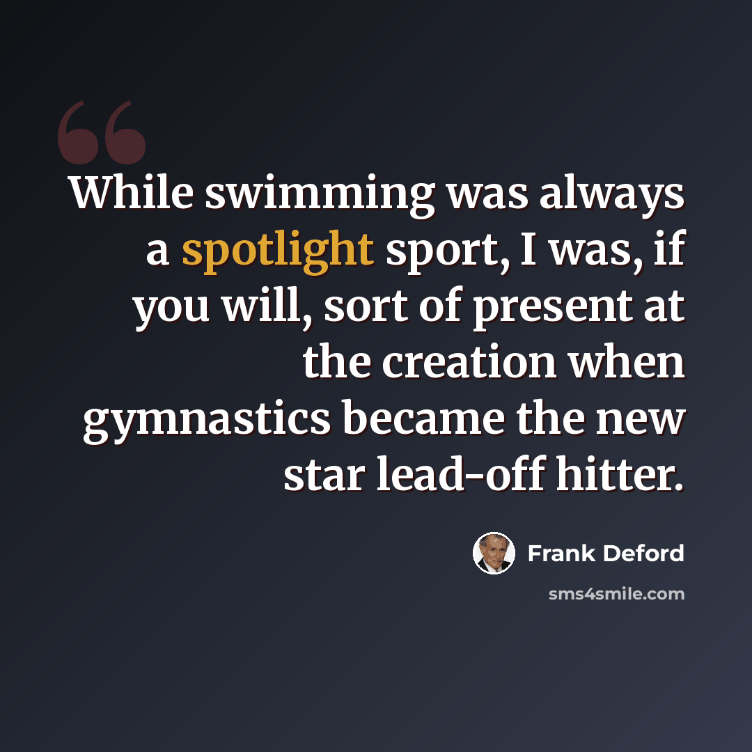 “While swimming was always a spotlight sport, I was, if you will, sort of present at the creation when gymnastics became the new star lead-off hitter.” quote by Frank Deford