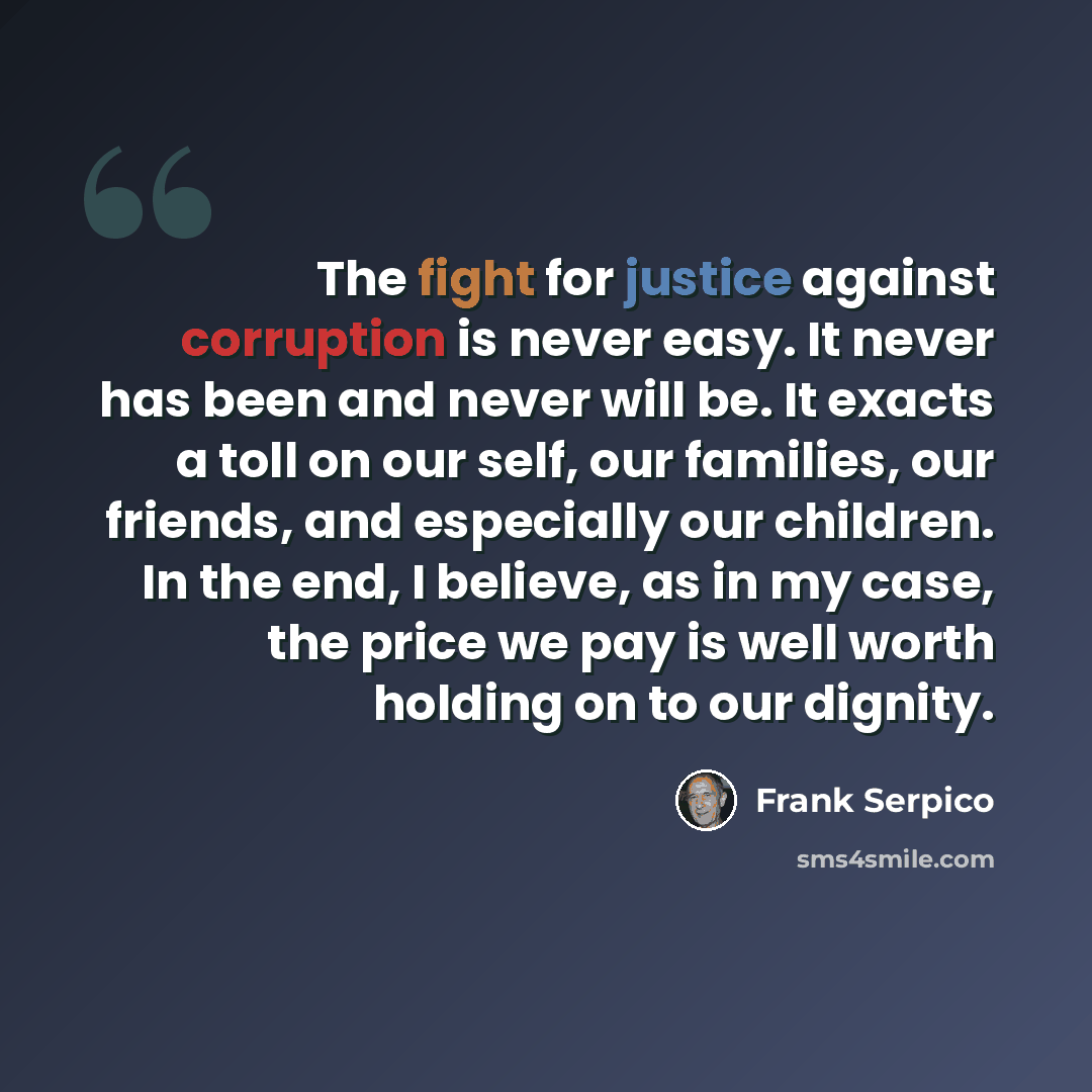 “The fight for justice against corruption is never easy. It never has been and never will be. It exacts a toll on our self, our families, our friends, and especially our children. In the end, I believe, as in my case, the price we pay is well worth holding on to our dignity.” quote by Frank Serpico