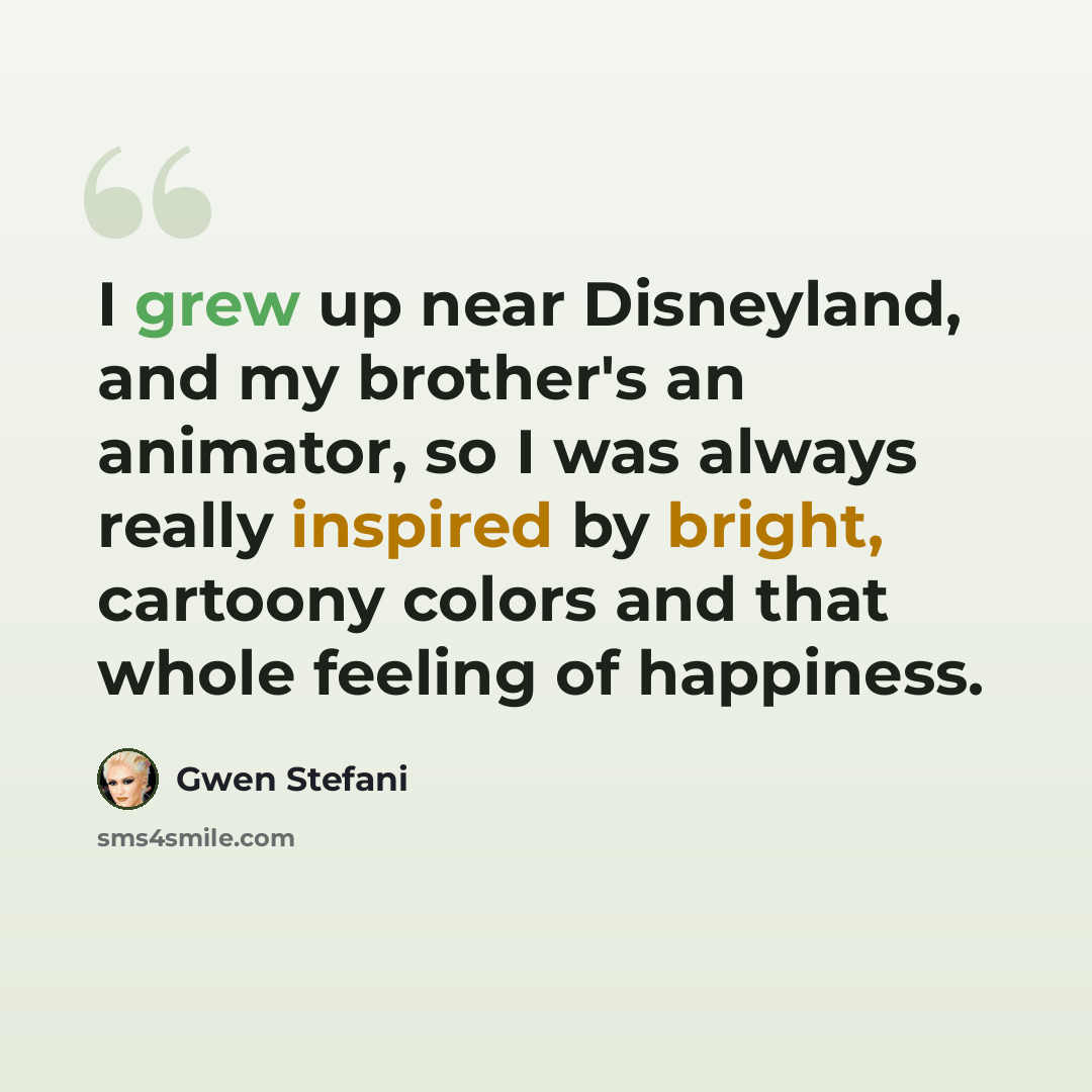 “I grew up near Disneyland, and my brother's an animator, so I was always really inspired by bright, cartoony colors and that whole feeling of happiness.” quote by Gwen Stefani
