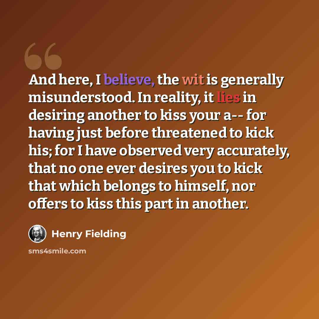 “And here, I believe, the wit is generally misunderstood. In reality, it lies in desiring another to kiss your a-- for having just before threatened to kick his; for I have observed very accurately, that no one ever desires you to kick that which belongs to himself, nor offers to kiss this part in…” quote by Henry Fielding