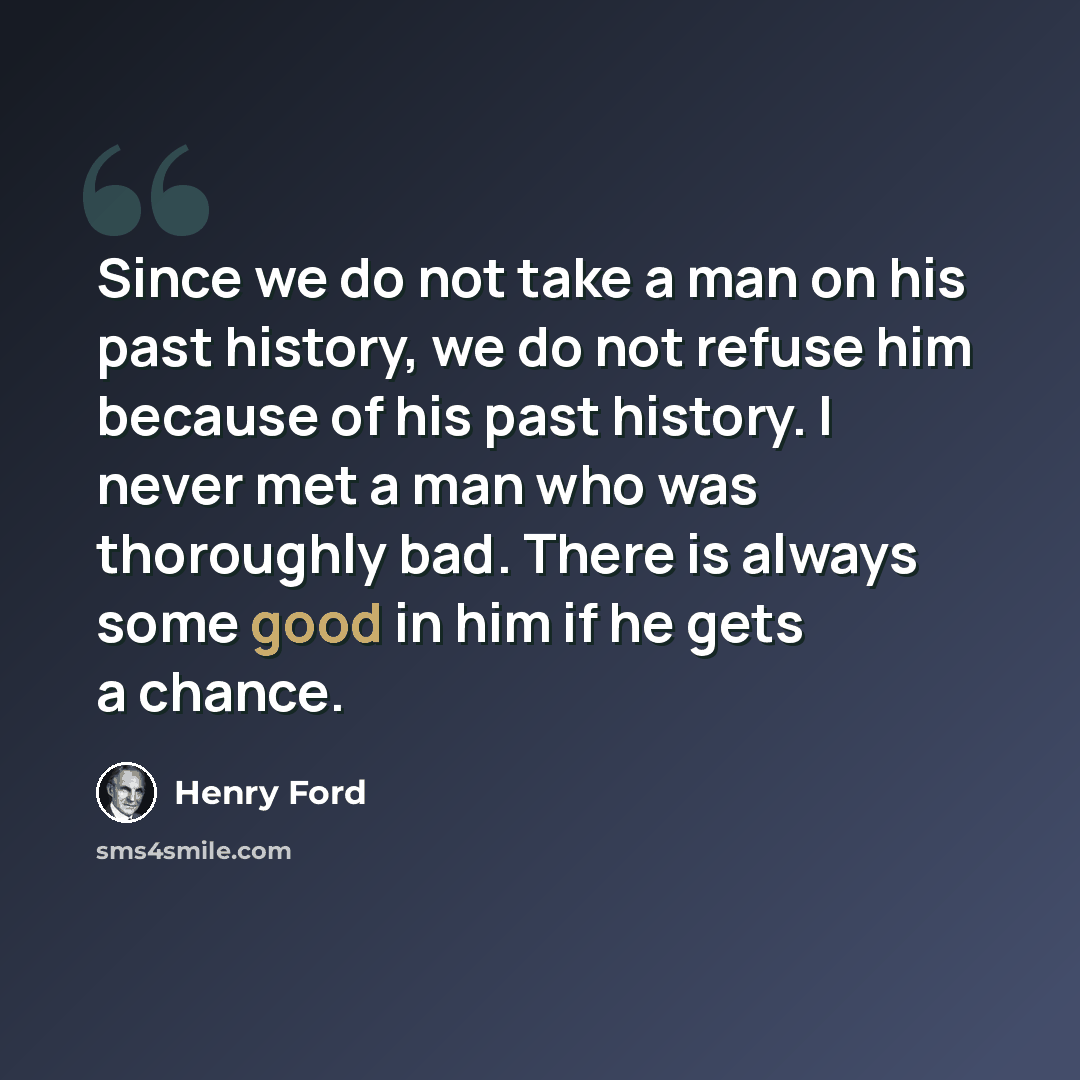 “Since we do not take a man on his past history, we do not refuse him because of his past history. I never met a man who was thoroughly bad. There is always some good in him if he gets a chance.” quote by Henry Ford