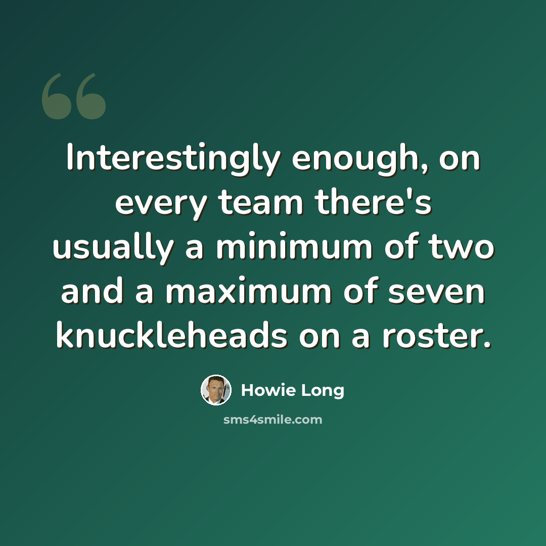 “Interestingly enough, on every team there's usually a minimum of two and a maximum of seven knuckleheads on a roster.” quote by Howie Long