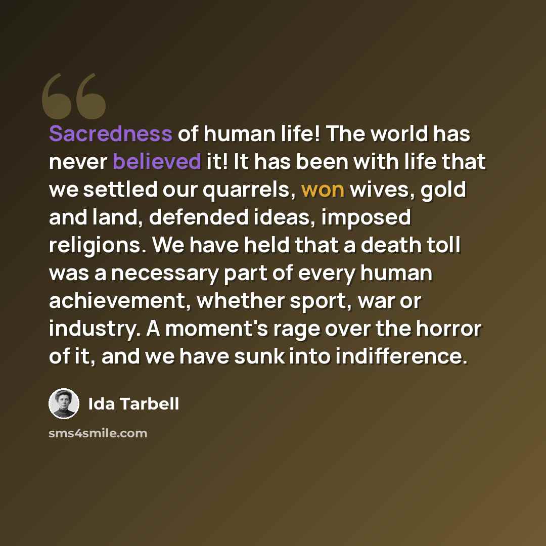 “Sacredness of human life! The world has never believed it! It has been with life that we settled our quarrels, won wives, gold and land, defended ideas, imposed religions. We have held that a death toll was a necessary part of every human achievement, whether sport, war or industry. A moment's…” quote by Ida Tarbell