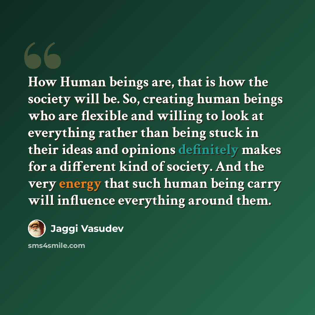 “How Human beings are, that is how the society will be. So, creating human beings who are flexible and willing to look at everything rather than being stuck in their ideas and opinions definitely makes for a different kind of society. And the very energy that such human being carry will influence…” quote by Jaggi Vasudev