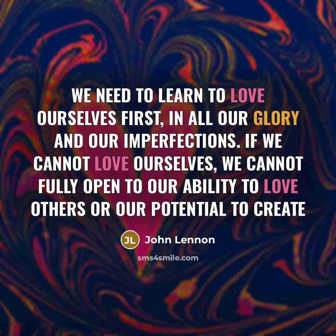 “We need to learn to love ourselves first, in all our glory and our imperfections. If we cannot love ourselves, we cannot fully open to our ability to love others or our potential to create” quote by John Lennon