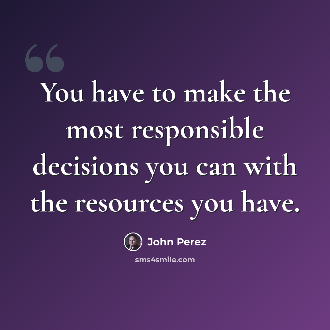 “You have to make the most responsible decisions you can with the resources you have.” quote by John Perez