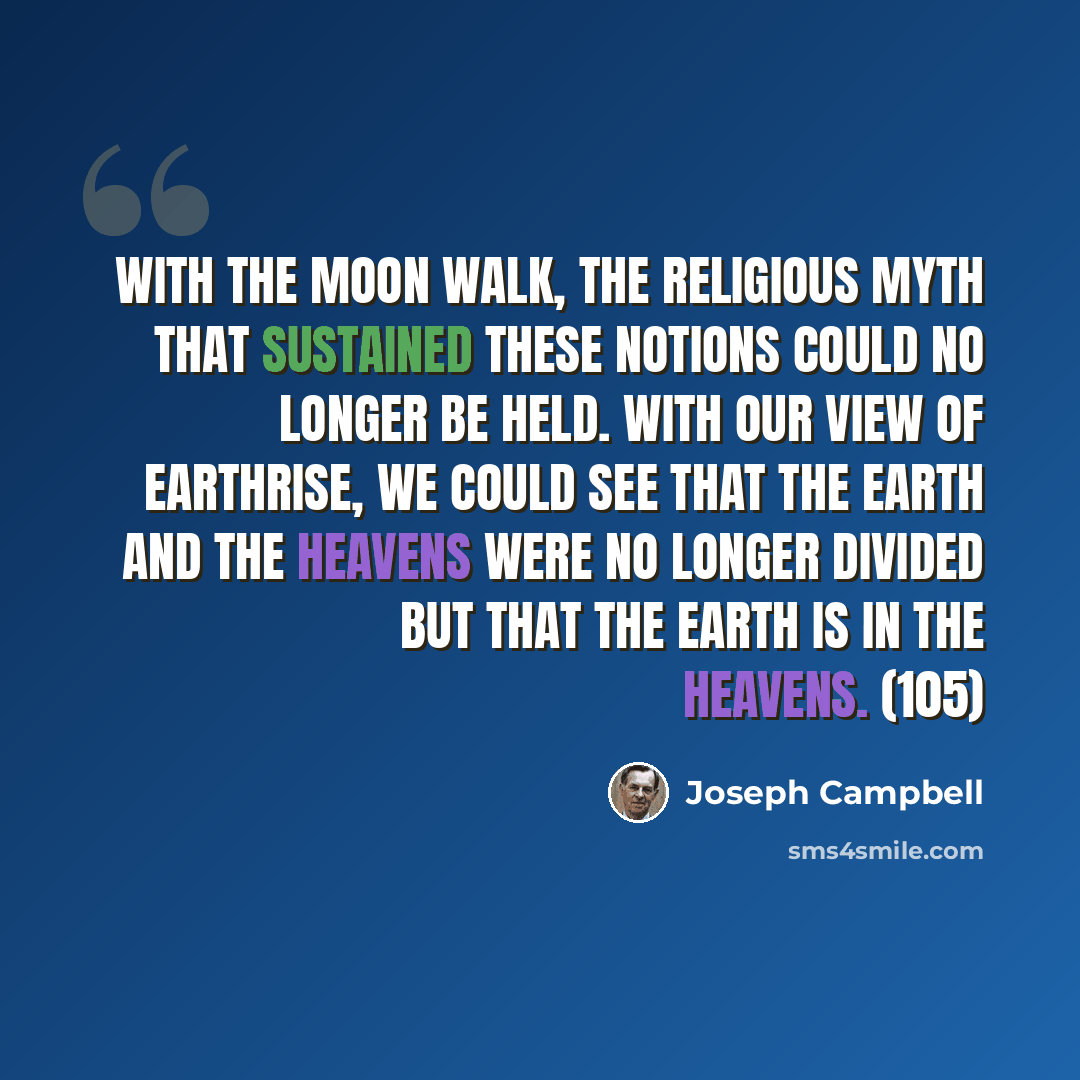 “With the moon walk, the religious myth that sustained these notions could no longer be held. With our view of earthrise, we could see that the earth and the heavens were no longer divided but that the earth is in the heavens. (105)” quote by Joseph Campbell