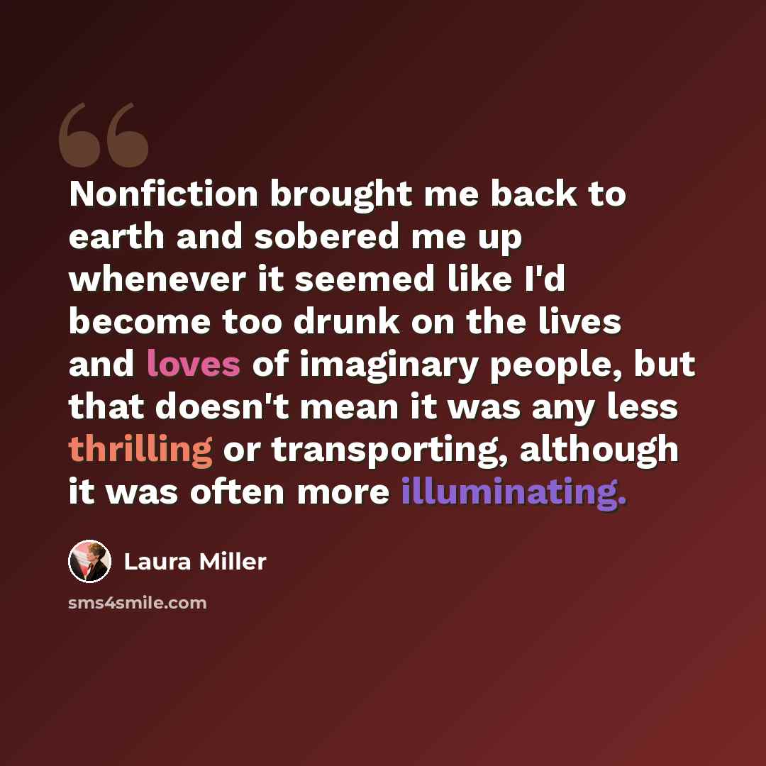 “Nonfiction brought me back to earth and sobered me up whenever it seemed like I'd become too drunk on the lives and loves of imaginary people, but that doesn't mean it was any less thrilling or transporting, although it was often more illuminating.” quote by Laura Miller