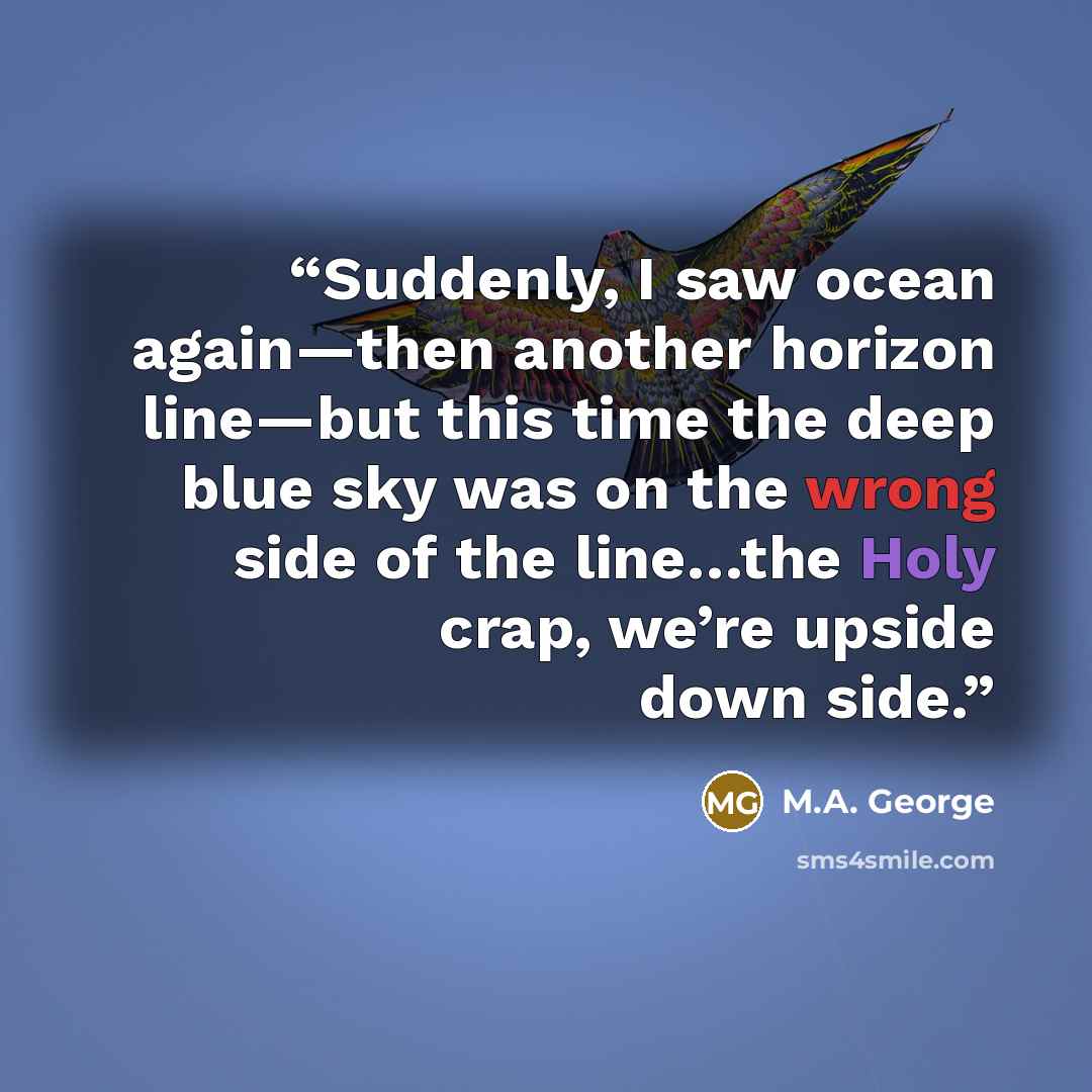 “Suddenly, I saw ocean again—then another horizon line—but this time the deep blue sky was on the wrong side of the line…the Holy crap, we’re upside down side.” quote by M.A. George