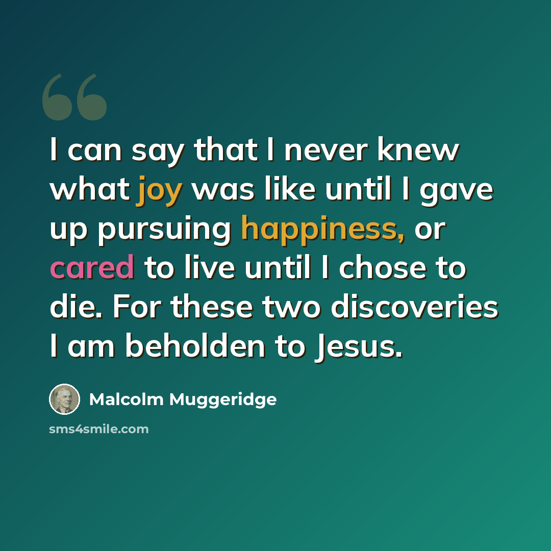 “I can say that I never knew what joy was like until I gave up pursuing happiness, or cared to live until I chose to die. For these two discoveries I am beholden to Jesus.” quote by Malcolm Muggeridge