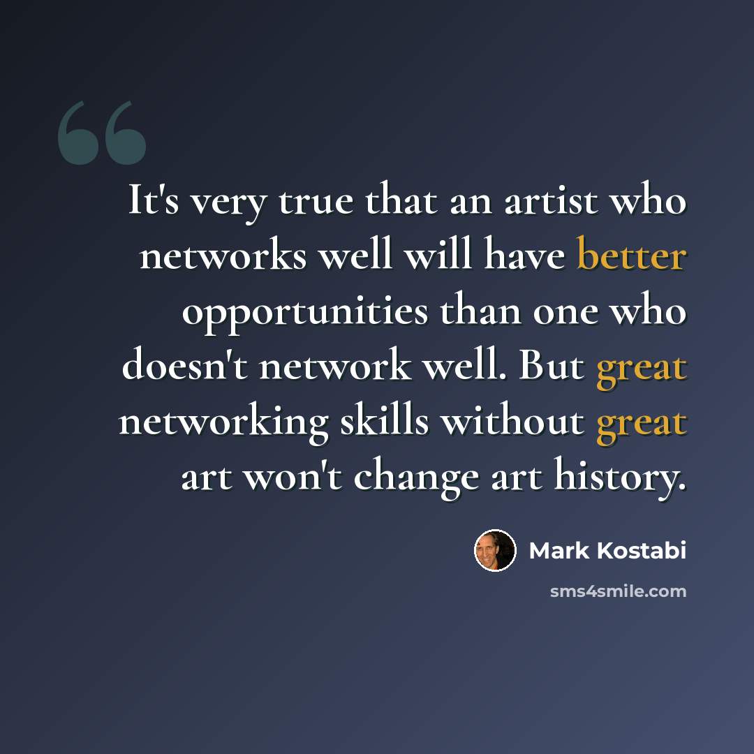 “It's very true that an artist who networks well will have better opportunities than one who doesn't network well. But great networking skills without great art won't change art history.” quote by Mark Kostabi