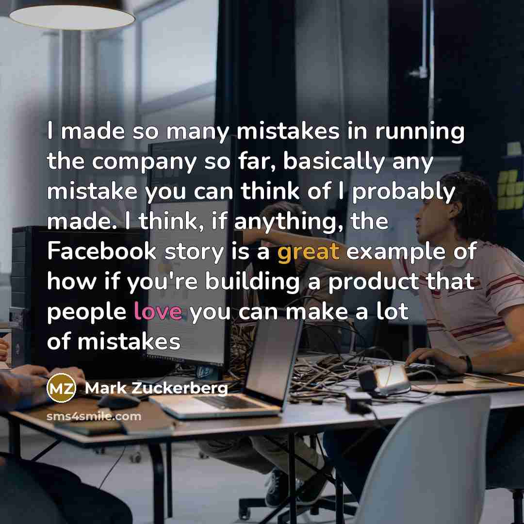 “I made so many mistakes in running the company so far, basically any mistake you can think of I probably made. I think, if anything, the Facebook story is a great example of how if you're building a product that people love you can make a lot of mistakes” quote by Mark Zuckerberg