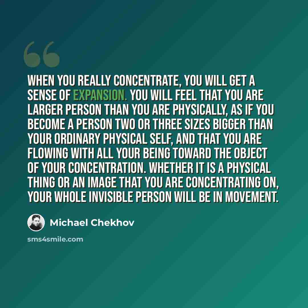 “When you really concentrate, you will get a sense of expansion. You will feel that you are larger person than you are physically, as if you become a person two or three sizes bigger than your ordinary physical self, and that you are flowing with all your being toward the object of your…” quote by Michael Chekhov