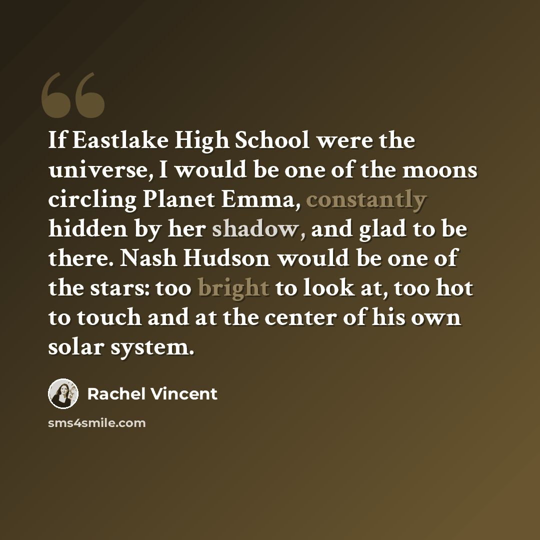 “If Eastlake High School were the universe, I would be one of the moons circling Planet Emma, constantly hidden by her shadow, and glad to be there. Nash Hudson would be one of the stars: too bright to look at, too hot to touch and at the center of his own solar system.” quote by Rachel Vincent