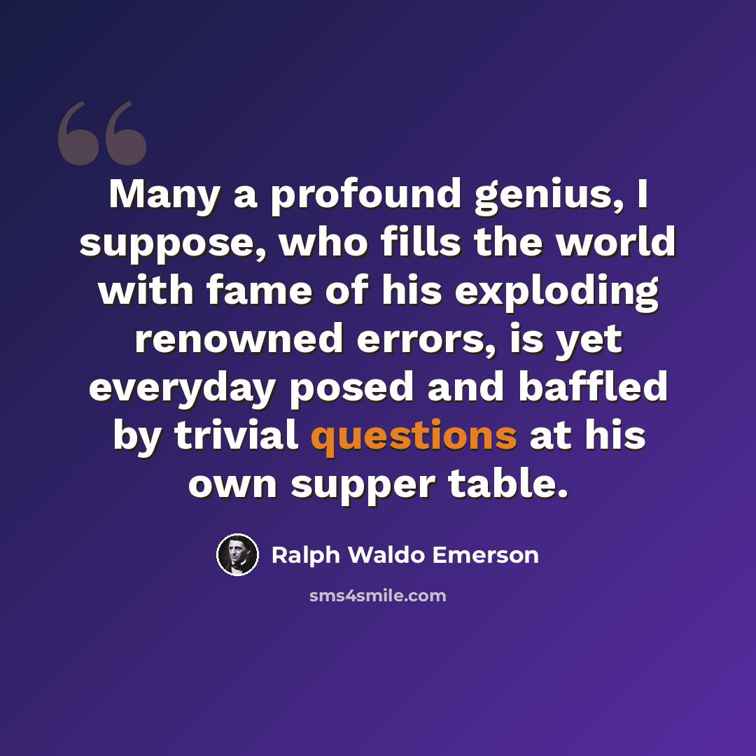 “Many a profound genius, I suppose, who fills the world with fame of his exploding renowned errors, is yet everyday posed and baffled by trivial questions at his own supper table.” quote by Ralph Waldo Emerson