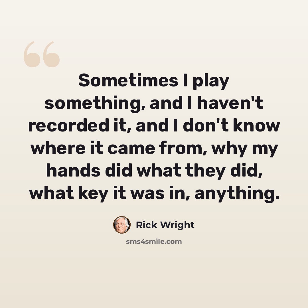 “Sometimes I play something, and I haven't recorded it, and I don't know where it came from, why my hands did what they did, what key it was in, anything.” quote by Rick Wright