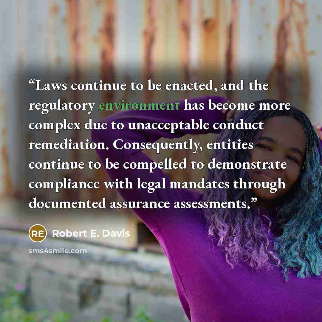 “Laws continue to be enacted, and the regulatory environment has become more complex due to unacceptable conduct remediation. Consequently, entities continue to be compelled to demonstrate compliance with legal mandates through documented assurance assessments.” quote by Robert E. Davis