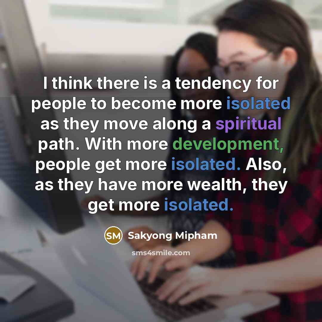 “I think there is a tendency for people to become more isolated as they move along a spiritual path. With more development, people get more isolated. Also, as they have more wealth, they get more isolated.” quote by Sakyong Mipham