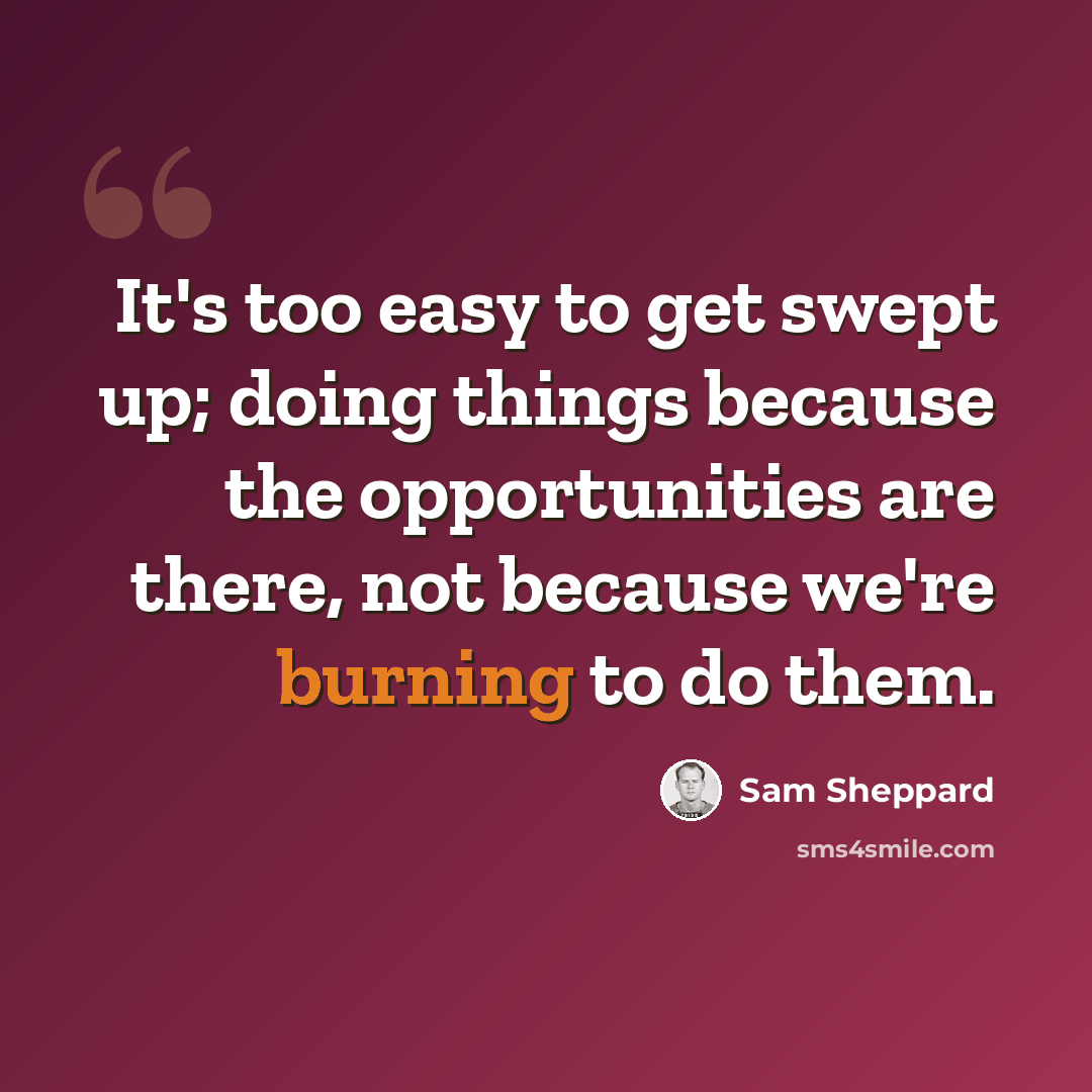 “It's too easy to get swept up; doing things because the opportunities are there, not because we're burning to do them.” quote by Sam Sheppard