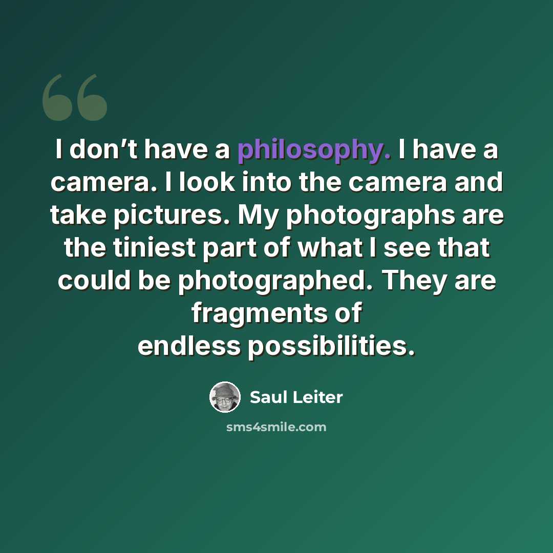“I don’t have a philosophy. I have a camera. I look into the camera and take pictures. My photographs are the tiniest part of what I see that could be photographed. They are fragments of endless possibilities.” quote by Saul Leiter