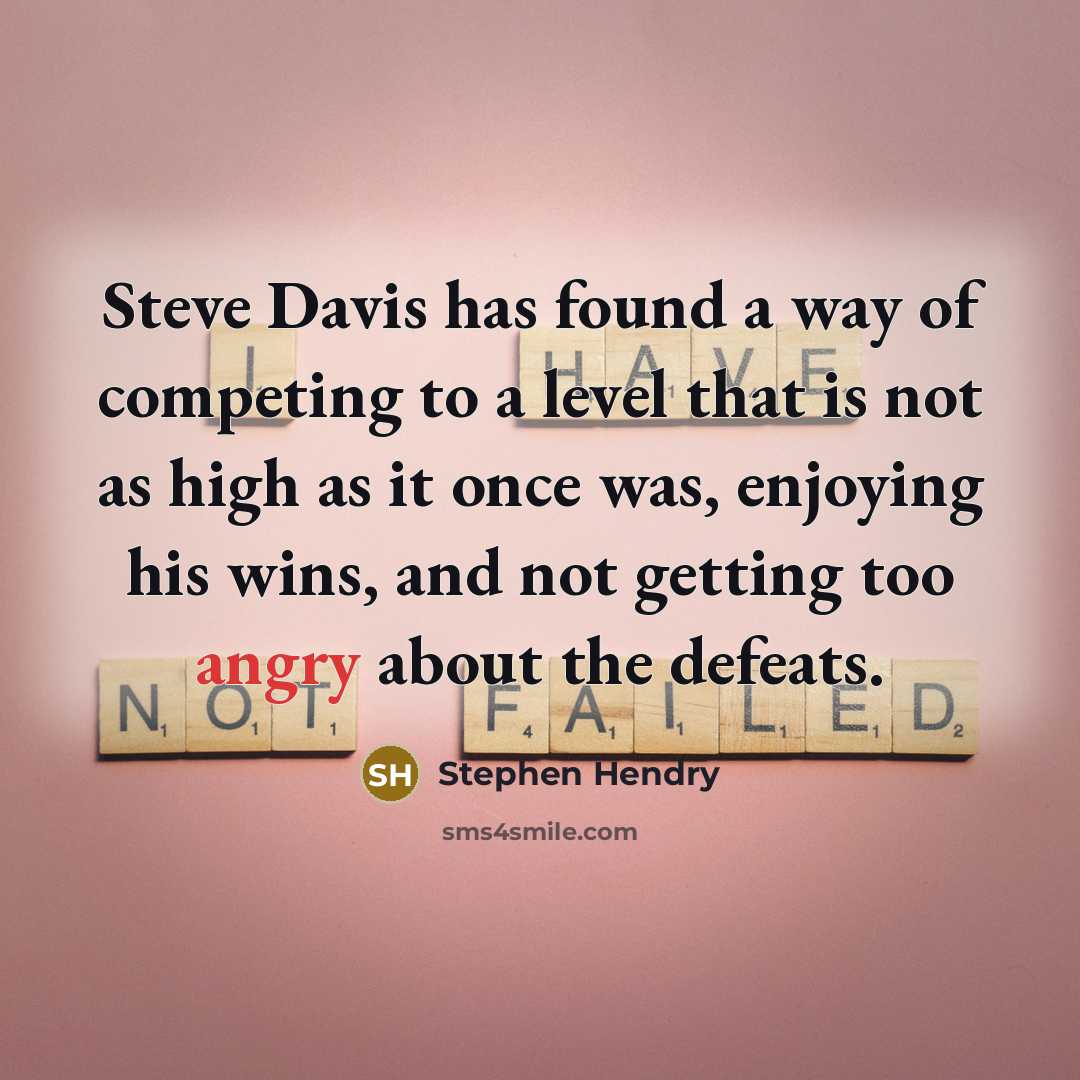 “Steve Davis has found a way of competing to a level that is not as high as it once was, enjoying his wins, and not getting too angry about the defeats.” quote by Stephen Hendry