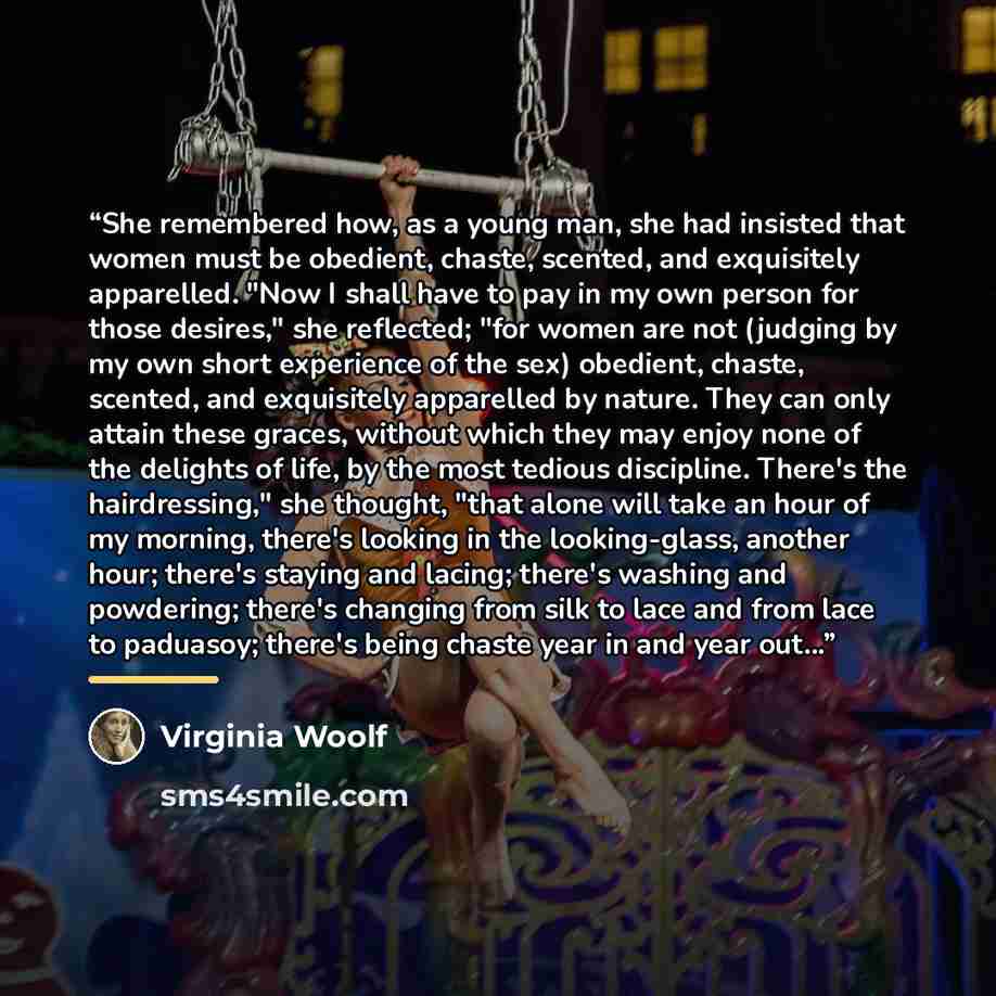 “She remembered how, as a young man, she had insisted that women must be obedient, chaste, scented, and exquisitely apparelled. "Now I shall have to pay in my own person for those desires," she reflected; "for women are not (judging by my own short experience of the sex) obedient, chaste, scented…” quote by Virginia Woolf