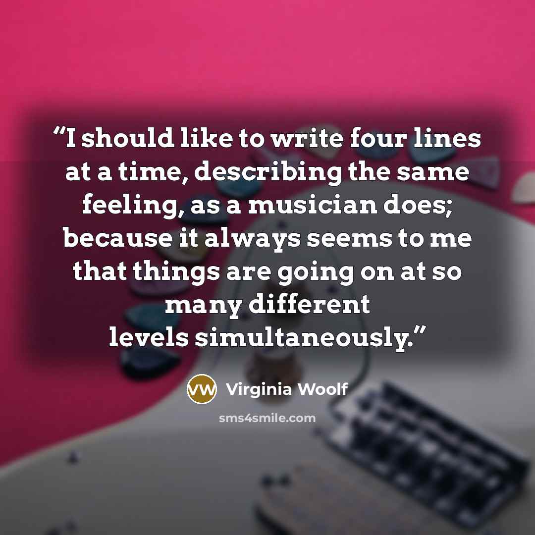 “I should like to write four lines at a time, describing the same feeling, as a musician does; because it always seems to me that things are going on at so many different levels simultaneously.” quote by Virginia Woolf