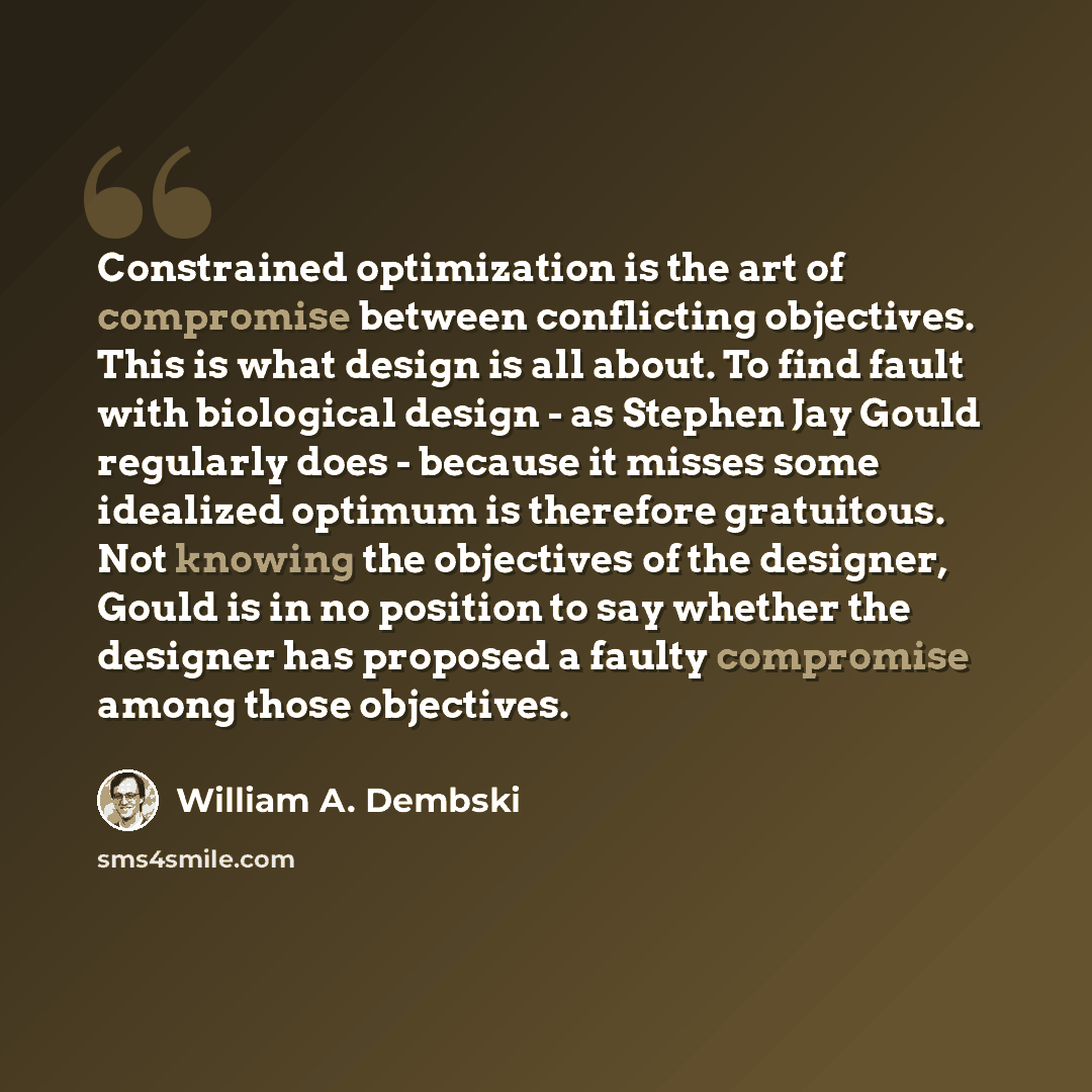 “Constrained optimization is the art of compromise between conflicting objectives. This is what design is all about. To find fault with biological design - as Stephen Jay Gould regularly does - because it misses some idealized optimum is therefore gratuitous. Not knowing the objectives of the…” quote by William A. Dembski