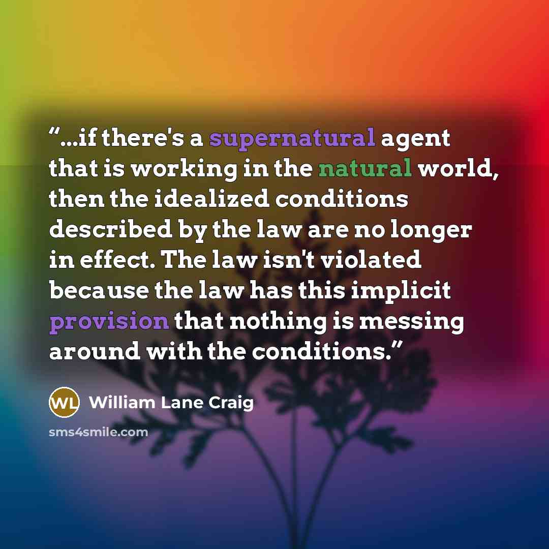 “...if there's a supernatural agent that is working in the natural world, then the idealized conditions described by the law are no longer in effect. The law isn't violated because the law has this implicit provision that nothing is messing around with the conditions.” quote by William Lane Craig