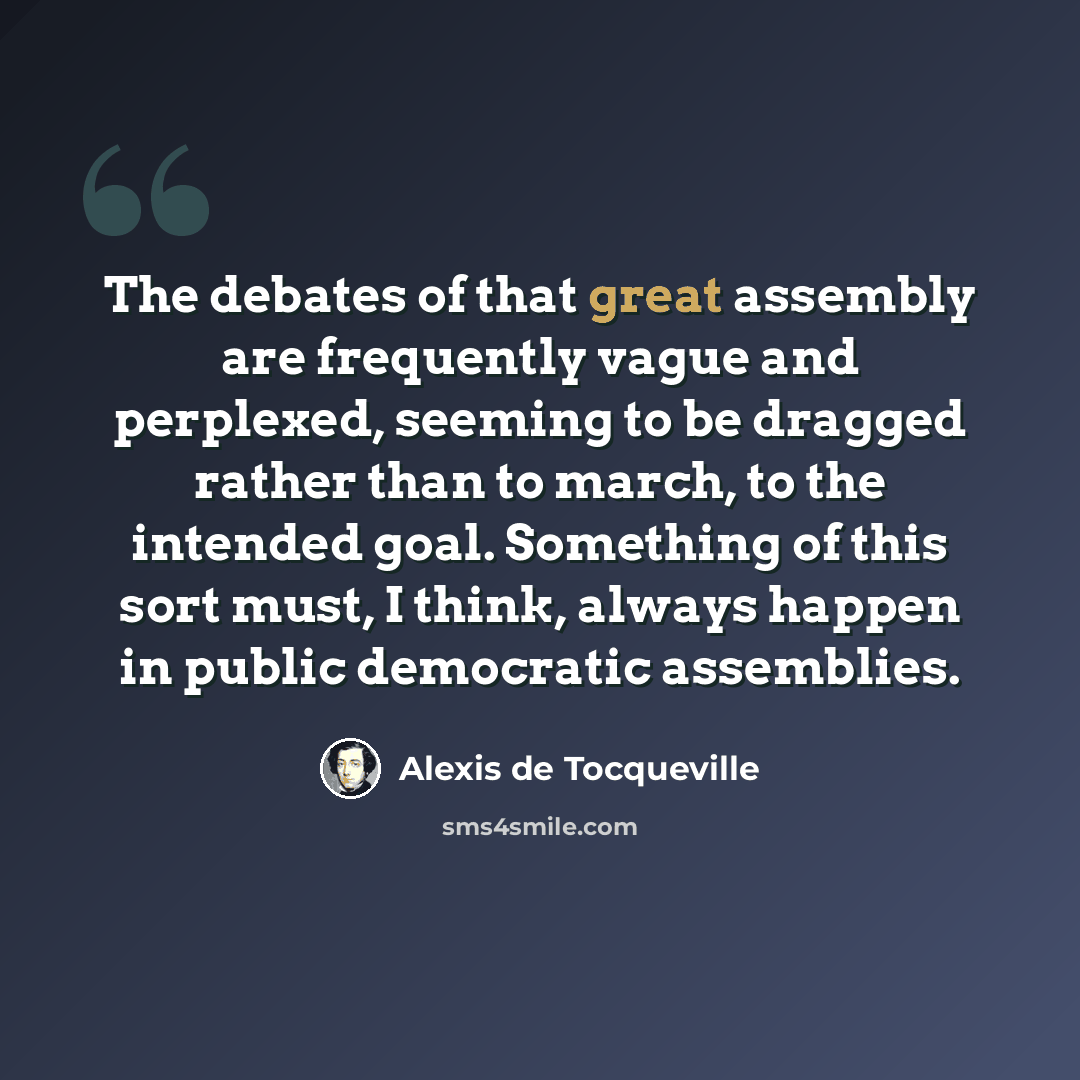 “The debates of that great assembly are frequently vague and perplexed, seeming to be dragged rather than to march, to the intended goal. Something of this sort must, I think, always happen in public democratic assemblies.” quote by Alexis de Tocqueville