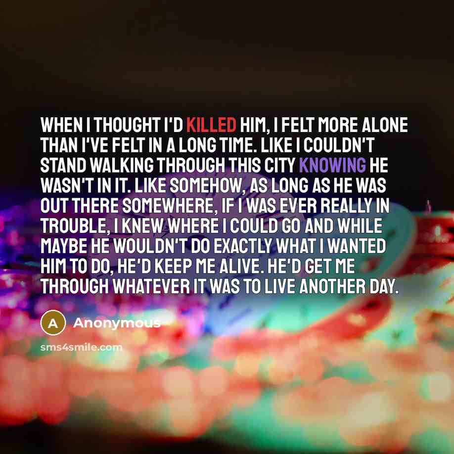 “When I thought I'd killed him, I felt more alone than I've felt in a long time. Like I couldn't stand walking through this city knowing he wasn't in it. Like somehow, as long as he was out there somewhere, if I was ever really in trouble, I knew where I could go and while maybe he wouldn't do…” quote by Anonymous