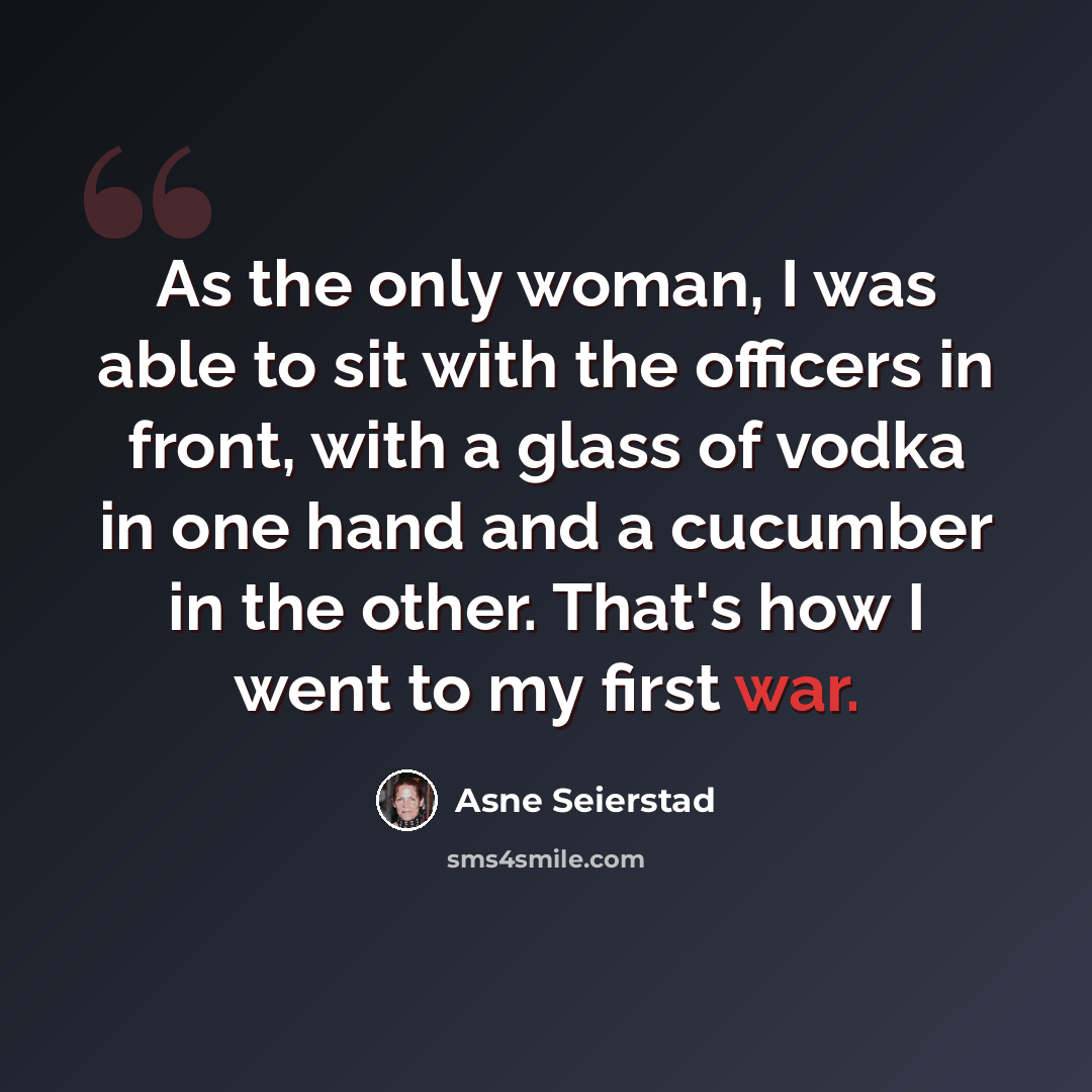 “As the only woman, I was able to sit with the officers in front, with a glass of vodka in one hand and a cucumber in the other. That's how I went to my first war.” quote by Asne Seierstad