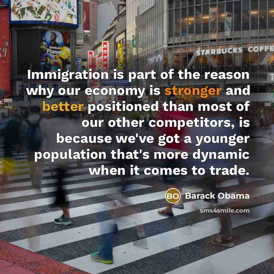 “Immigration is part of the reason why our economy is stronger and better positioned than most of our other competitors, is because we've got a younger population that's more dynamic when it comes to trade.” quote by Barack Obama