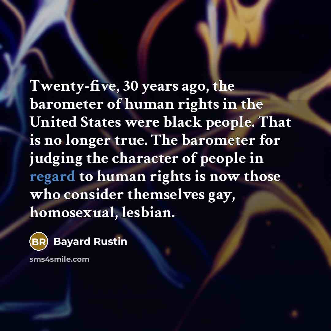 “Twenty-five, 30 years ago, the barometer of human rights in the United States were black people. That is no longer true. The barometer for judging the character of people in regard to human rights is now those who consider themselves gay, homosexual, lesbian.” quote by Bayard Rustin