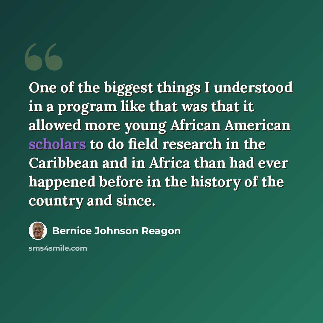 “One of the biggest things I understood in a program like that was that it allowed more young African American scholars to do field research in the Caribbean and in Africa than had ever happened before in the history of the country and since.” quote by Bernice Johnson Reagon