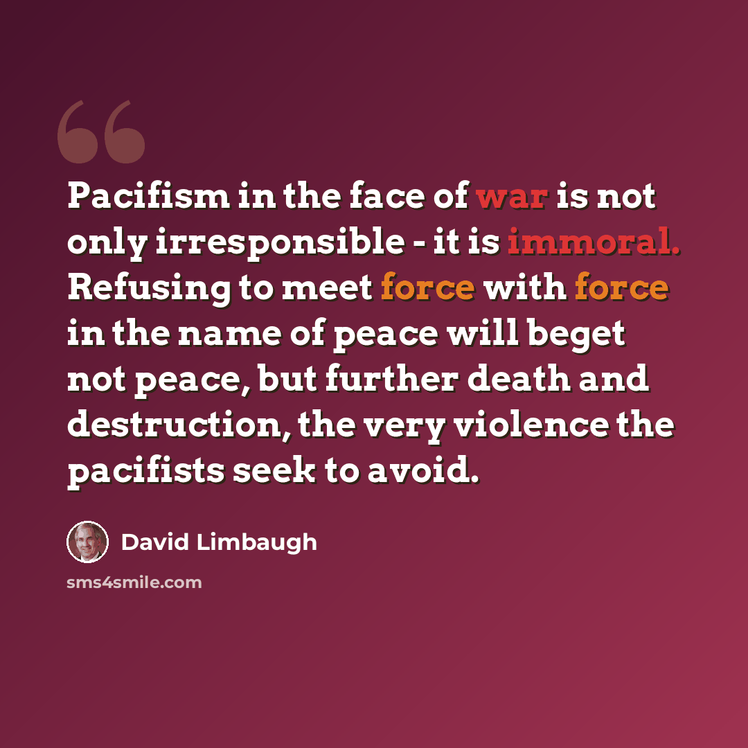 “Pacifism in the face of war is not only irresponsible - it is immoral. Refusing to meet force with force in the name of peace will beget not peace, but further death and destruction, the very violence the pacifists seek to avoid.” quote by David Limbaugh