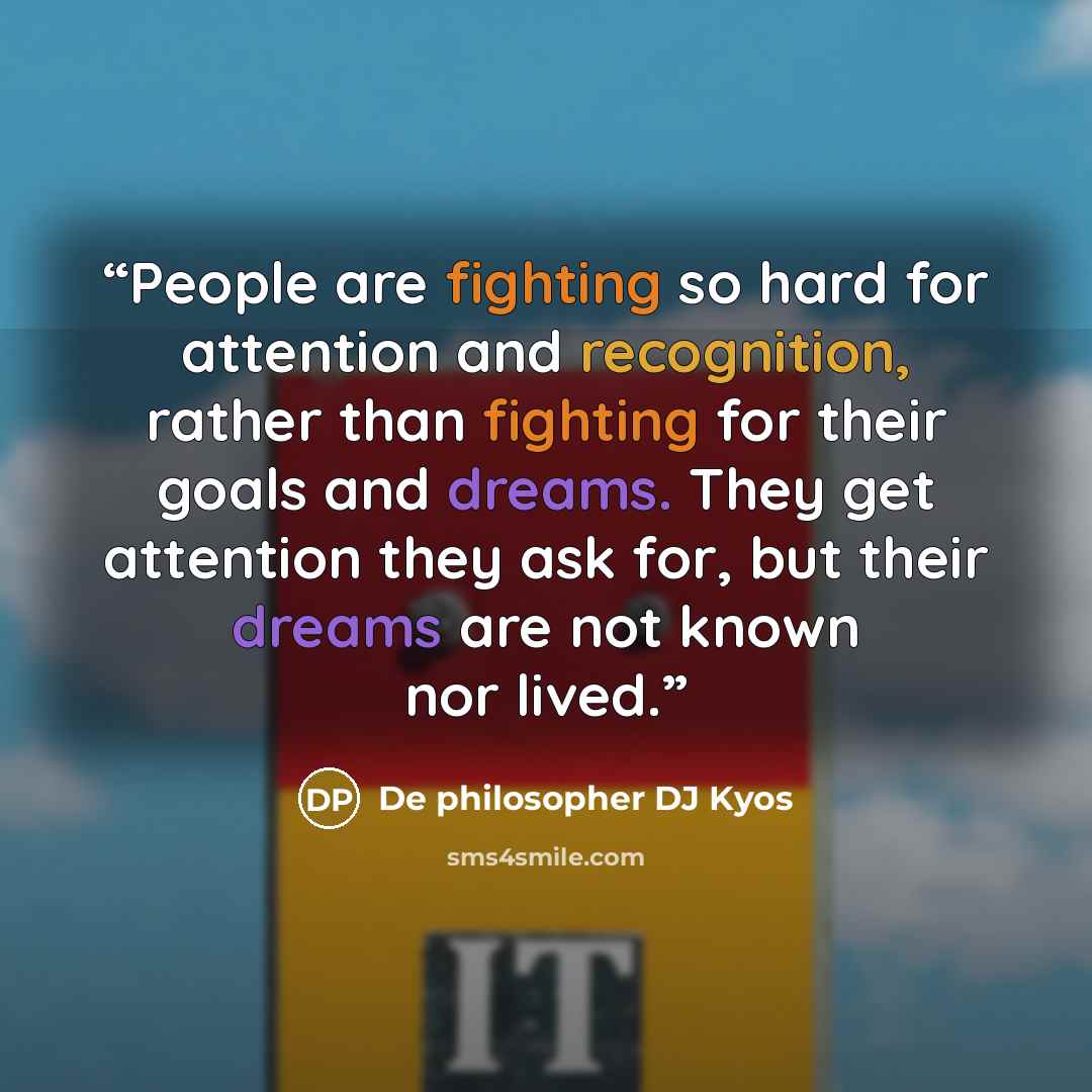 “People are fighting so hard for attention and recognition, rather than fighting for their goals and dreams. They get attention they ask for, but their dreams are not known nor lived.” quote by De philosopher DJ Kyos