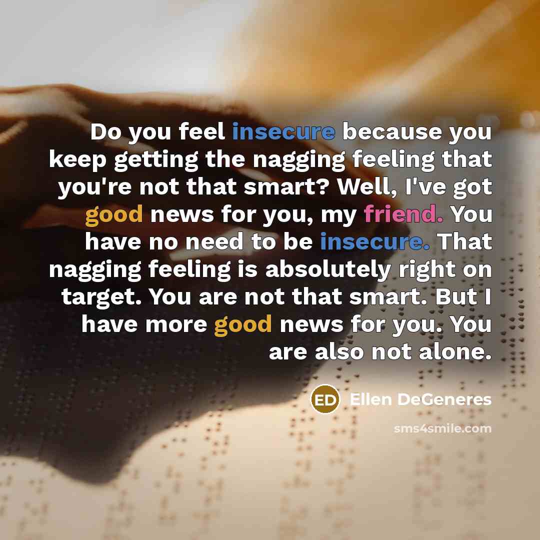 “Do you feel insecure because you keep getting the nagging feeling that you're not that smart? Well, I've got good news for you, my friend. You have no need to be insecure. That nagging feeling is absolutely right on target. You are not that smart. But I have more good news for you. You are also…” quote by Ellen DeGeneres