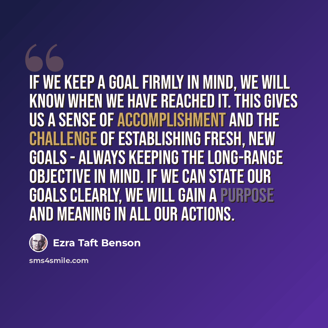 “If we keep a goal firmly in mind, we will know when we have reached it. This gives us a sense of accomplishment and the challenge of establishing fresh, new goals - always keeping the long-range objective in mind. If we can state our goals clearly, we will gain a purpose and meaning in all our…” quote by Ezra Taft Benson