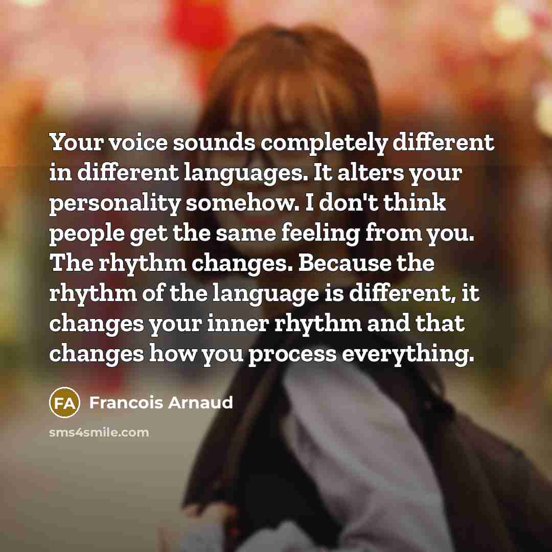“Your voice sounds completely different in different languages. It alters your personality somehow. I don't think people get the same feeling from you. The rhythm changes. Because the rhythm of the language is different, it changes your inner rhythm and that changes how you process everything.” quote by Francois Arnaud