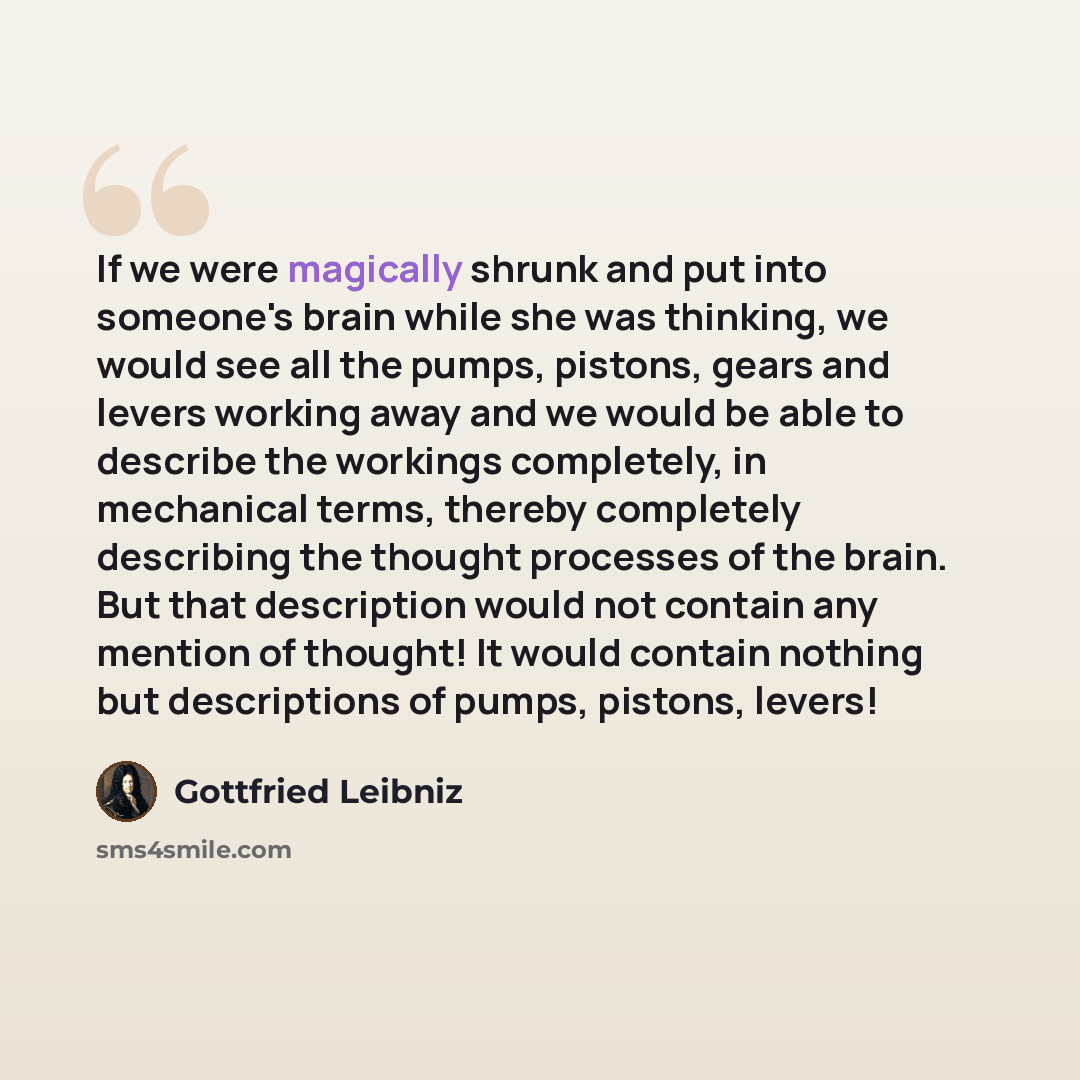 “If we were magically shrunk and put into someone's brain while she was thinking, we would see all the pumps, pistons, gears and levers working away and we would be able to describe the workings completely, in mechanical terms, thereby completely describing the thought processes of the brain. But…” quote by Gottfried Leibniz