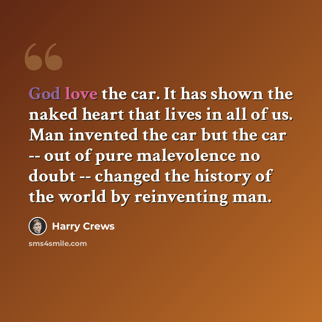 “God love the car. It has shown the naked heart that lives in all of us. Man invented the car but the car -- out of pure malevolence no doubt -- changed the history of the world by reinventing man.” quote by Harry Crews