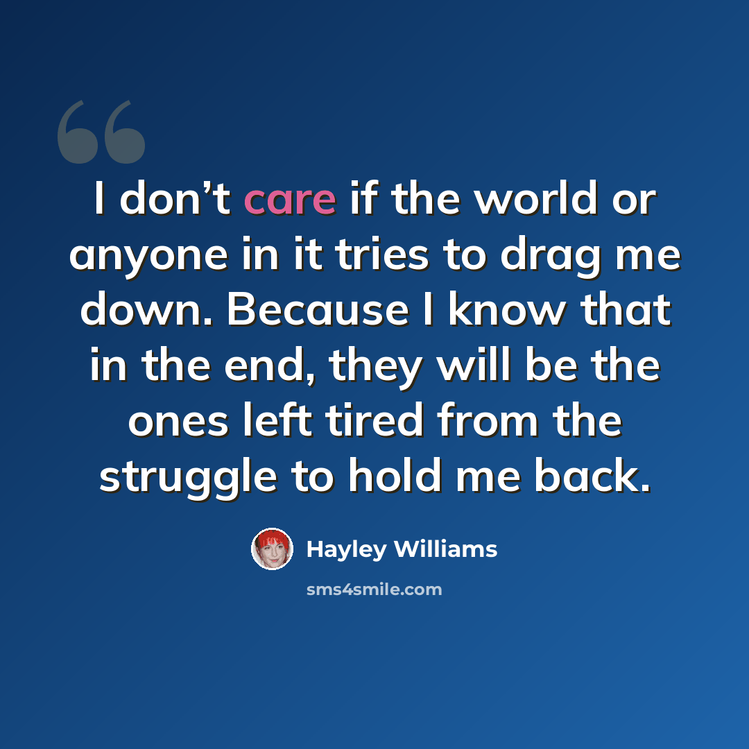 “I don’t care if the world or anyone in it tries to drag me down. Because I know that in the end, they will be the ones left tired from the struggle to hold me back.” quote by Hayley Williams