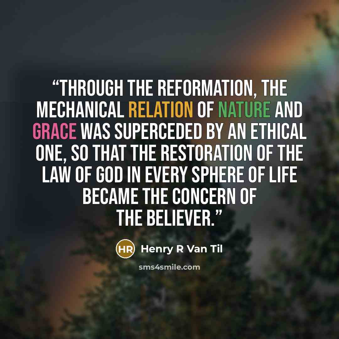 “Through the Reformation, the mechanical relation of nature and grace was superceded by an ethical one, so that the restoration of the law of God in every sphere of life became the concern of the believer.” quote by Henry R Van Til