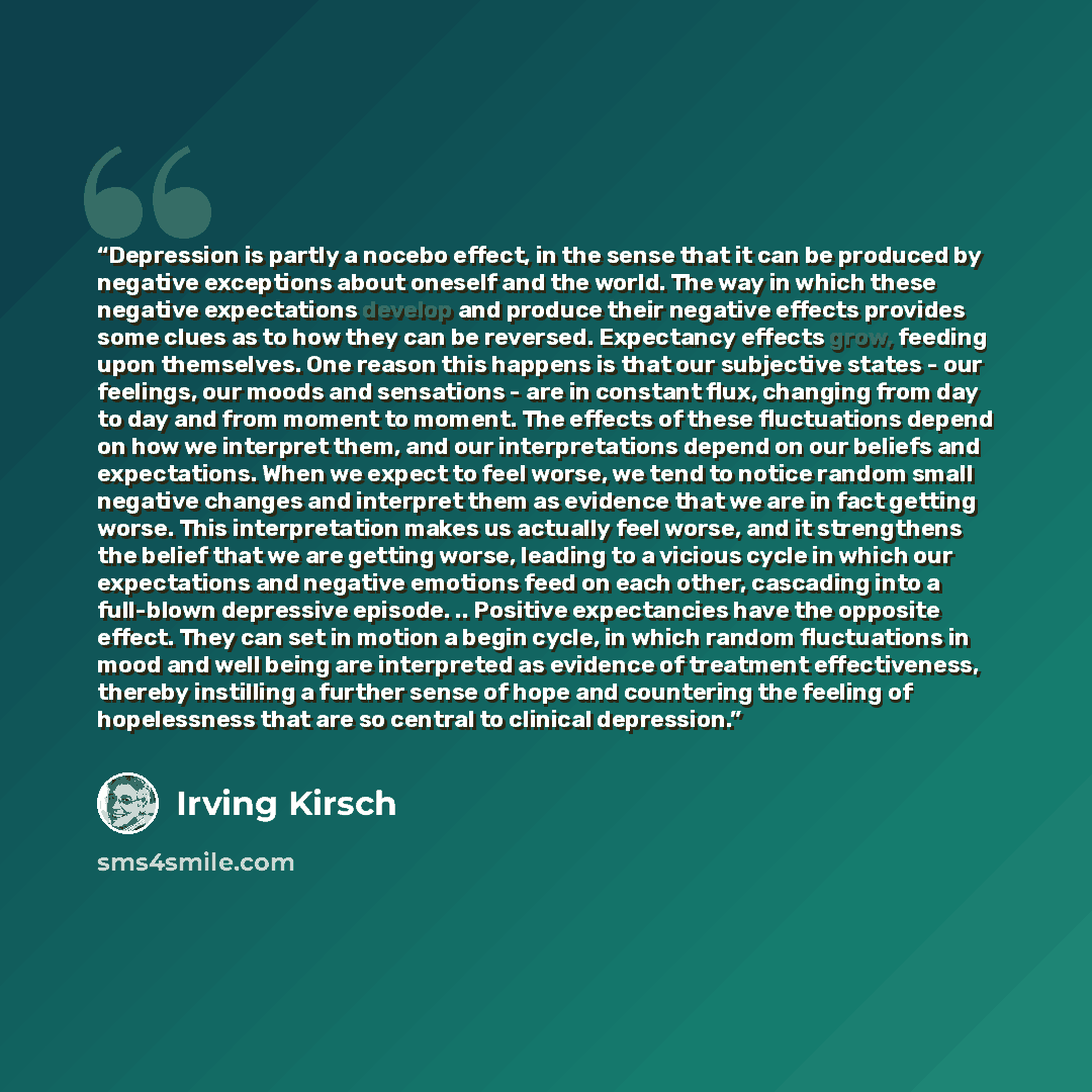 “Depression is partly a nocebo effect, in the sense that it can be produced by negative exceptions about oneself and the world. The way in which these negative expectations develop and produce their negative effects provides some clues as to how they can be reversed. Expectancy effects grow…” quote by Irving Kirsch
