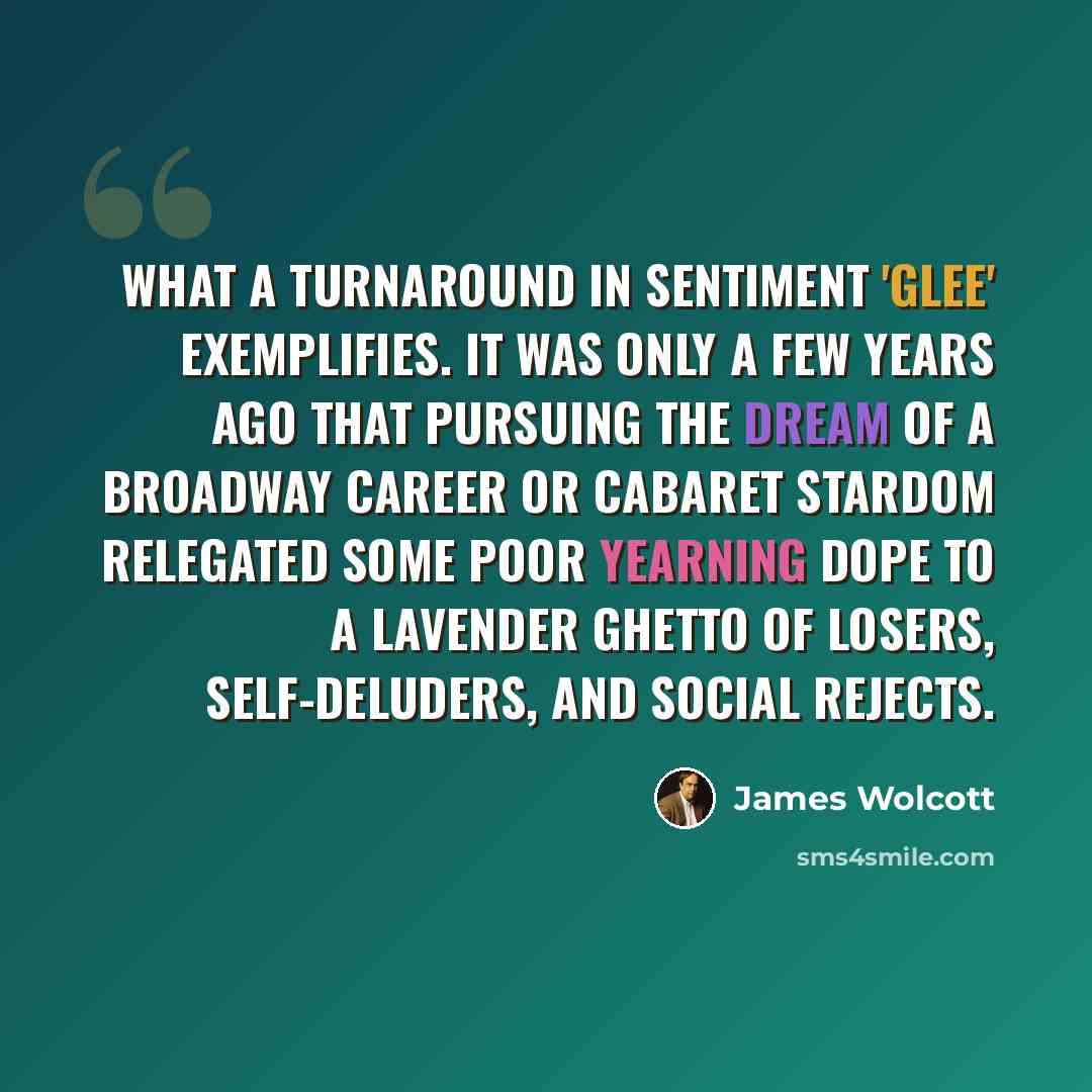 “What a turnaround in sentiment 'Glee' exemplifies. It was only a few years ago that pursuing the dream of a Broadway career or cabaret stardom relegated some poor yearning dope to a lavender ghetto of losers, self-deluders, and social rejects.” quote by James Wolcott