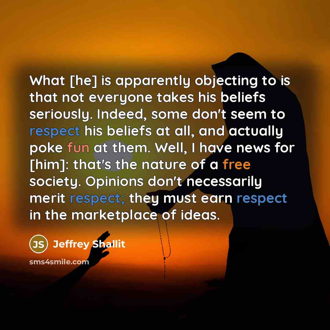 “What [he] is apparently objecting to is that not everyone takes his beliefs seriously. Indeed, some don't seem to respect his beliefs at all, and actually poke fun at them. Well, I have news for [him]: that's the nature of a free society. Opinions don't necessarily merit respect; they must earn…” quote by Jeffrey Shallit